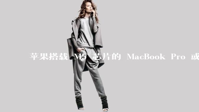 苹果搭载 M5 芯片的 MacBook Pro 或将于 2025 年秋推出，该产品应用了哪些新技术？